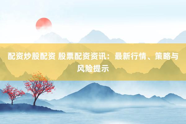 配资炒股配资 股票配资资讯：最新行情、策略与风险提示