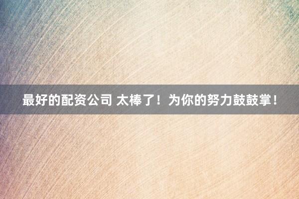 最好的配资公司 太棒了！为你的努力鼓鼓掌！