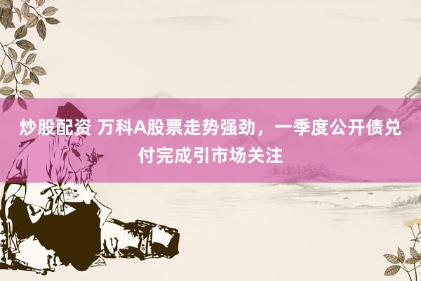 炒股配资 万科A股票走势强劲，一季度公开债兑付完成引市场关注