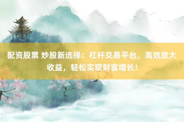 配资股票 炒股新选择：杠杆交易平台，高效放大收益，轻松实现财富增长！