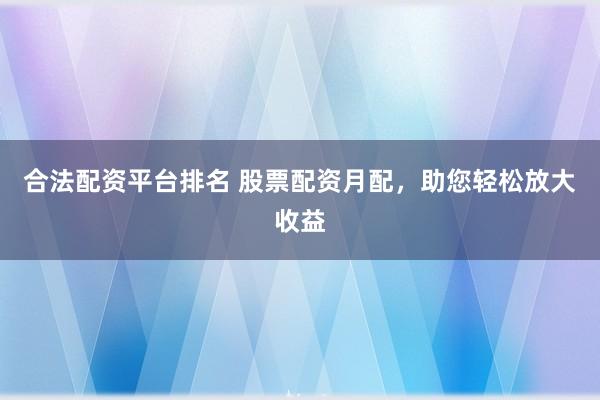 合法配资平台排名 股票配资月配，助您轻松放大收益