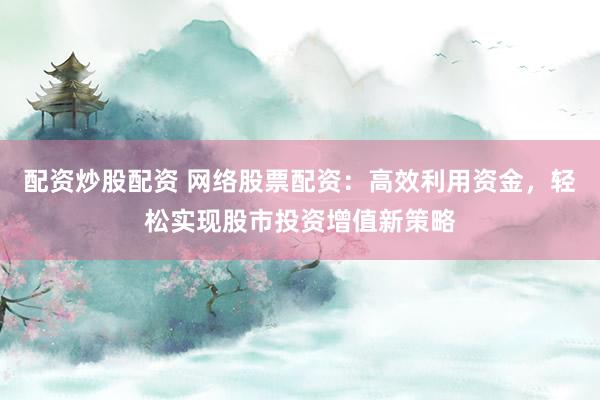 配资炒股配资 网络股票配资：高效利用资金，轻松实现股市投资增值新策略