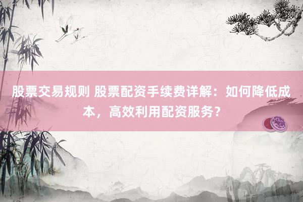 股票交易规则 股票配资手续费详解：如何降低成本，高效利用配资服务？