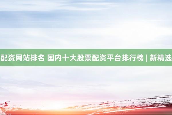 配资网站排名 国内十大股票配资平台排行榜 | 新精选