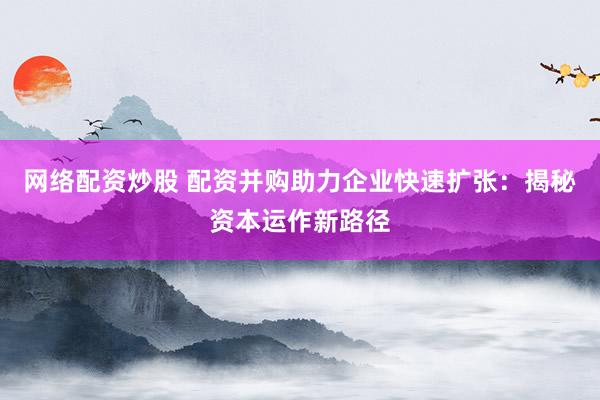 网络配资炒股 配资并购助力企业快速扩张：揭秘资本运作新路径