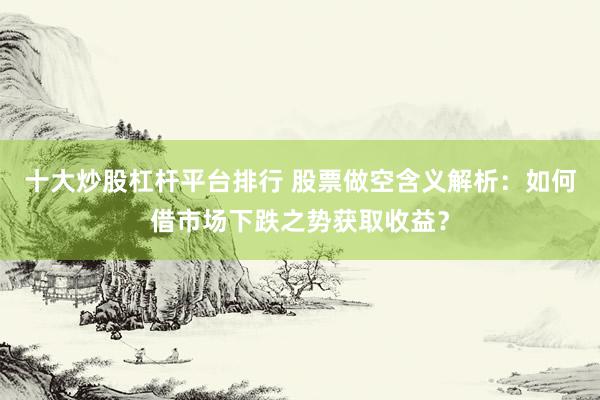 十大炒股杠杆平台排行 股票做空含义解析：如何借市场下跌之势获取收益？