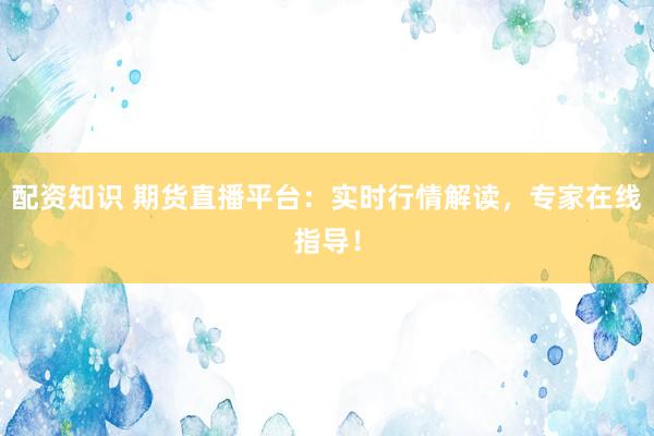 配资知识 期货直播平台：实时行情解读，专家在线指导！