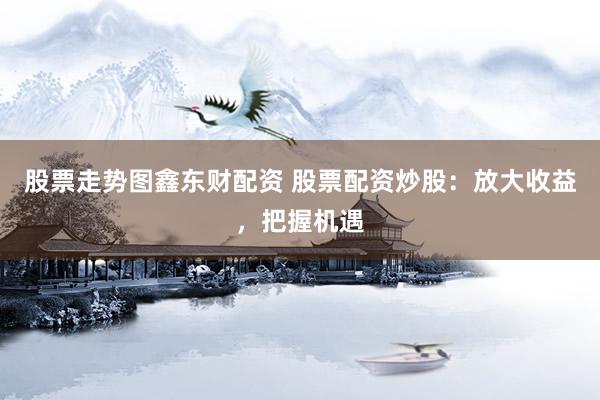 股票走势图鑫东财配资 股票配资炒股:放大收益,把握机遇