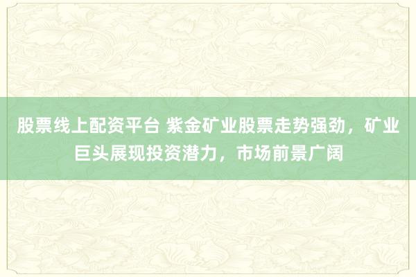股票线上配资平台 紫金矿业股票走势强劲，矿业巨头展现投资潜力，市场前景广阔