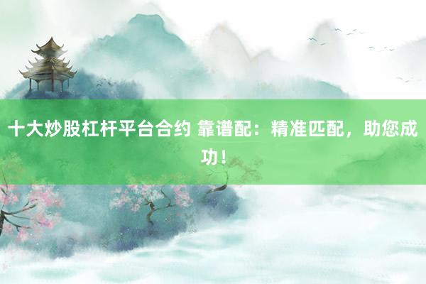 十大炒股杠杆平台合约 靠谱配：精准匹配，助您成功！