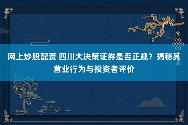 网上炒股配资 四川大决策证券是否正规？揭秘其营业行为与投资者评价