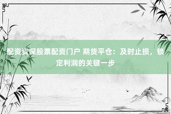 配资资深股票配资门户 期货平仓：及时止损，锁定利润的关键一步