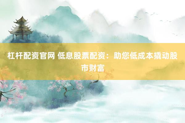 杠杆配资官网 低息股票配资：助您低成本撬动股市财富
