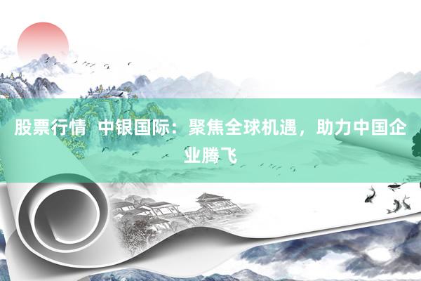 股票行情  中银国际：聚焦全球机遇，助力中国企业腾飞