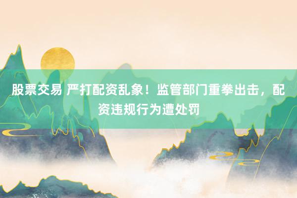 股票交易 严打配资乱象！监管部门重拳出击，配资违规行为遭处罚