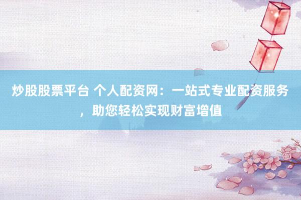 炒股股票平台 个人配资网：一站式专业配资服务，助您轻松实现财富增值
