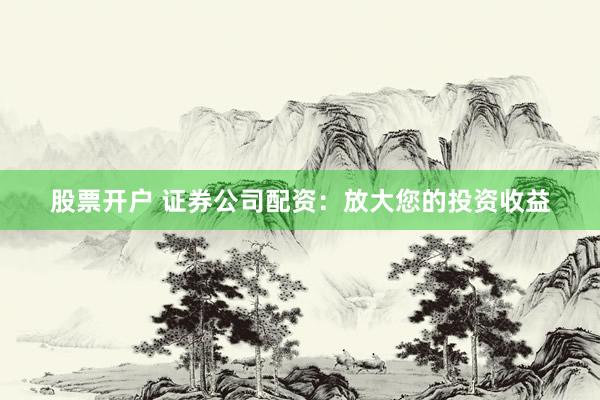 股票开户 证券公司配资：放大您的投资收益