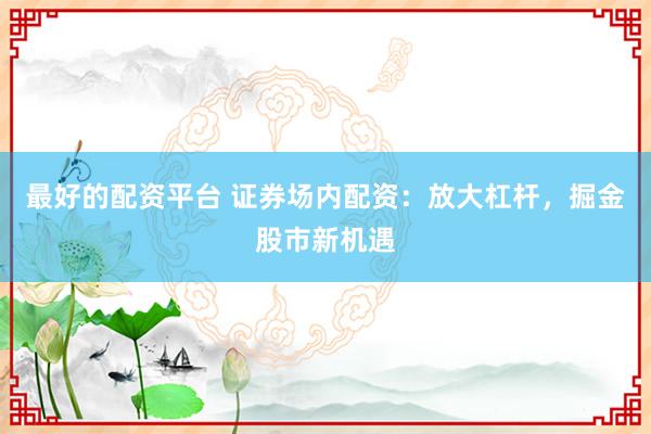 最好的配资平台 证券场内配资：放大杠杆，掘金股市新机遇