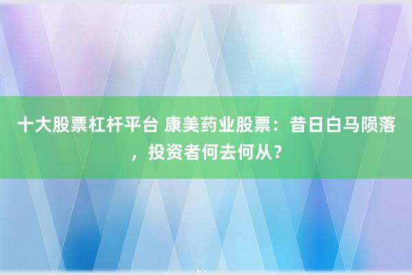 十大股票杠杆平台 康美药业股票：昔日白马陨落，投资者何去何从？