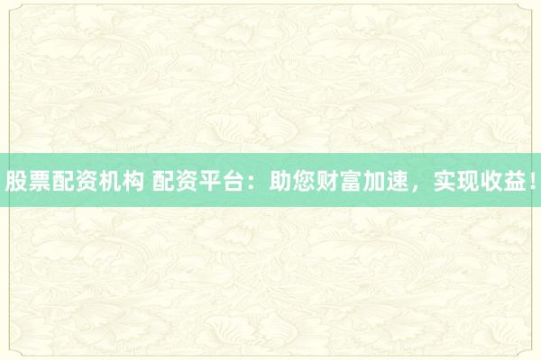 股票配资机构 配资平台：助您财富加速，实现收益！