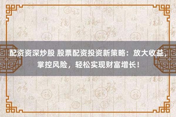 配资资深炒股 股票配资投资新策略：放大收益，掌控风险，轻松实现财富增长！