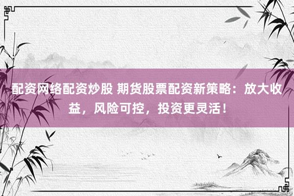 配资网络配资炒股 期货股票配资新策略：放大收益，风险可控，投资更灵活！