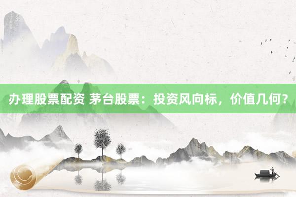 办理股票配资 茅台股票：投资风向标，价值几何？