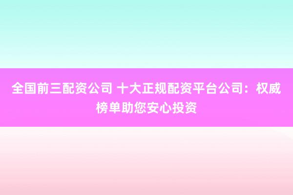 全国前三配资公司 十大正规配资平台公司：权威榜单助您安心投资