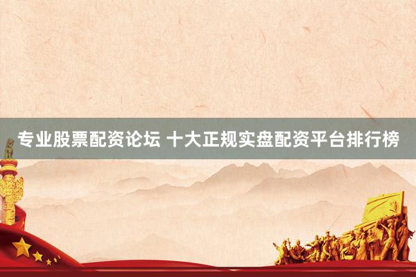 专业股票配资论坛 十大正规实盘配资平台排行榜