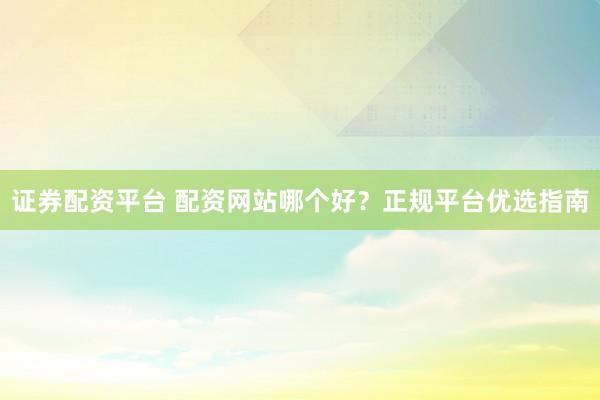 证券配资平台 配资网站哪个好?正规平台优选指南