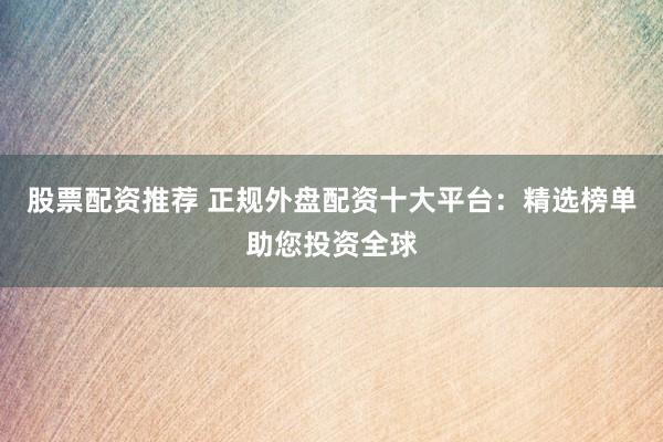 股票配资推荐 正规外盘配资十大平台：精选榜单助您投资全球
