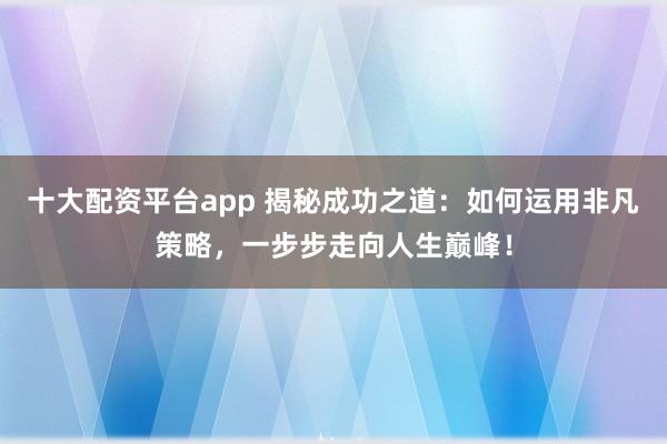 十大配资平台app 揭秘成功之道：如何运用非凡策略，一步步走向人生巅峰！