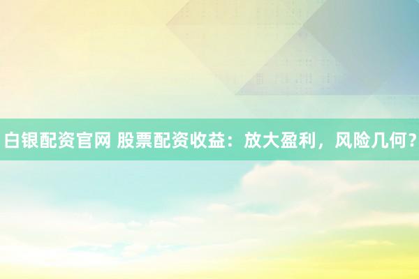 白银配资官网 股票配资收益：放大盈利，风险几何？