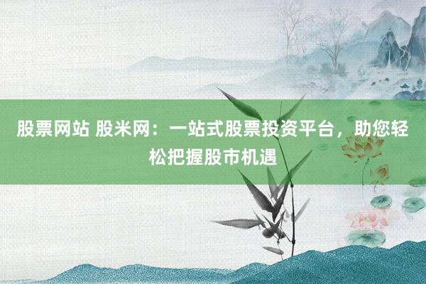 股票网站 股米网：一站式股票投资平台，助您轻松把握股市机遇